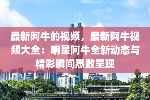 最新阿(a)牛的(de)視(shi)頻(pin)，最(zui)新(xin)阿牛視(shi)頻(pin)大全：明星(xing)阿(a)牛全(quan)新(xin)動態與精綵瞬間(jian)悉(xi)數(shu)呈(cheng)現(xian)