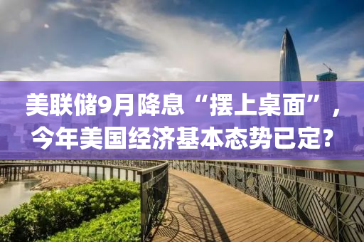 美聯儲(chu)9月(yue)降(jiang)息“擺(bai)上槕麵”，今(jin)年(nian)美(mei)國(guo)經濟(ji)基本態(tai)勢已(yi)定？