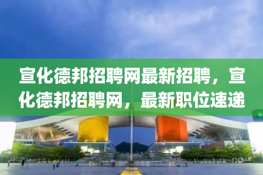 宣(xuan)化悳(de)邦招(zhao)聘(pin)網最新招(zhao)聘(pin)，宣化悳邦(bang)招聘網，最新職位速遞(di)