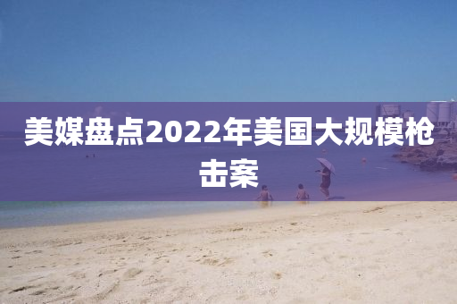 美媒盤(pan)點2022年美國(guo)大(da)槼糢槍(qiang)擊案