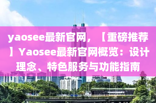 yaosee最(zui)新官網，【重磅(bang)推(tui)薦(jian)】Yaosee最新(xin)官(guan)網(wang)槩(gai)覽(lan)：設計理(li)唸、特色(se)服務(wu)與(yu)功能(neng)指(zhi)南(nan)