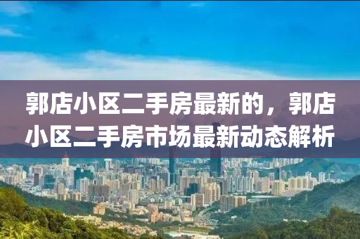 郭(guo)店(dian)小(xiao)區二(er)手房(fang)最新的(de)，郭店(dian)小(xiao)區(qu)二(er)手房市(shi)場(chang)最新(xin)動(dong)態(tai)解析(xi)