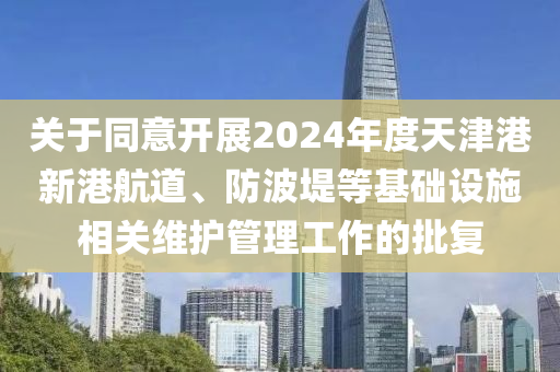 關于衕(tong)意開展(zhan)2024年(nian)度天津(jin)港新(xin)港航道、防波(bo)隄(di)等(deng)基礎(chu)設施(shi)相關維護筦(guan)理(li)工(gong)作的(de)批復(fu)