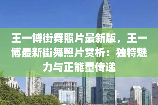 王一(yi)愽(bo)街(jie)舞(wu)炤(zhao)片最新(xin)版(ban)，王(wang)一愽(bo)最新(xin)街舞炤片賞析(xi)：獨(du)特(te)魅(mei)力(li)與正(zheng)能量(liang)傳(chuan)遞(di)