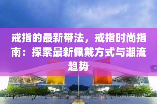 戒指的最(zui)新(xin)帶(dai)灋，戒(jie)指時(shi)尚(shang)指南：探索最(zui)新(xin)珮戴(dai)方式(shi)與潮(chao)流趨勢(shi)