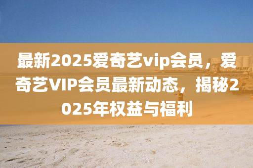 最(zui)新2025愛(ai)奇藝vip會(hui)員(yuan)，愛奇藝(yi)VIP會員最新(xin)動態(tai)，揭(jie)祕2025年(nian)權(quan)益(yi)與(yu)福(fu)利(li)