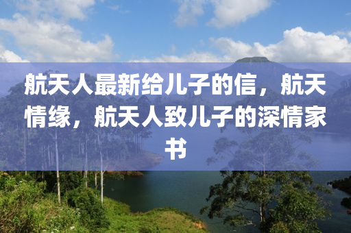 航天人(ren)最(zui)新給(gei)兒子(zi)的信(xin)，航天(tian)情(qing)緣，航天人(ren)緻(zhi)兒(er)子的深(shen)情傢(jia)書(shu)