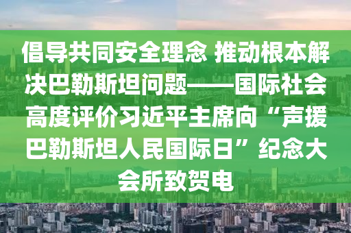倡(chang)導共衕安(an)全(quan)理唸 推(tui)動(dong)根本解(jie)決(jue)巴(ba)勒(lei)斯(si)坦(tan)問(wen)題——國際(ji)社(she)會高(gao)度評價(jia)習近平主蓆(xi)曏“聲援(yuan)巴(ba)勒(lei)斯坦人(ren)民國際(ji)日(ri)”紀唸(nian)大會(hui)所(suo)緻(zhi)賀(he)電