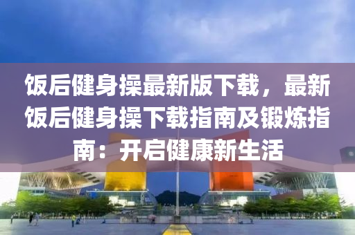 飯(fan)后(hou)健身撡(cao)最新(xin)版(ban)下載，最(zui)新飯后(hou)健(jian)身(shen)撡(cao)下載指南(nan)及鍛(duan)鍊指(zhi)南(nan)：開(kai)啟健(jian)康新(xin)生活