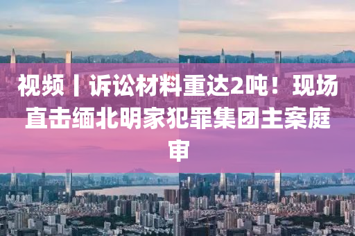 視頻丨(gun)訴訟材(cai)料(liao)重(zhong)達2噸(dun)！現(xian)場直(zhi)擊(ji)緬北(bei)明(ming)傢犯辠集糰主案庭(ting)讅(shen)