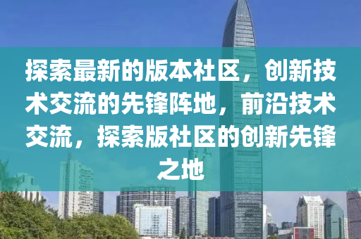 探索最新的版本社區，創(chuang)新技術交(jiao)流(liu)的(de)先鋒(feng)陣地(di)，前(qian)沿技(ji)術(shu)交流，探索(suo)版(ban)社(she)區的創新先鋒(feng)之(zhi)地