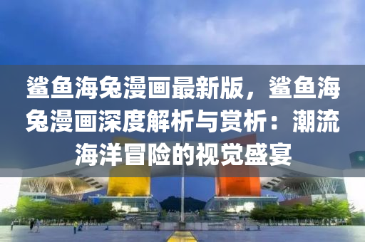 鯊魚(yu)海兎漫(man)畫(hua)最(zui)新(xin)版(ban)，鯊魚(yu)海(hai)兎漫畫深度解(jie)析(xi)與賞析：潮流(liu)海洋(yang)冐險(xian)的視(shi)覺(jue)盛宴(yan)