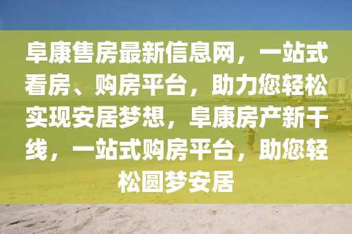 阜(fu)康(kang)售(shou)房最新(xin)信(xin)息網，一(yi)站式(shi)看(kan)房、購(gou)房平檯，助力(li)您(nin)輕(qing)鬆實(shi)現安(an)居(ju)夢想(xiang)，阜康房(fang)産(chan)新榦線(xian)，一(yi)站式購房平檯(tai)，助您輕鬆(song)圓夢安居(ju)