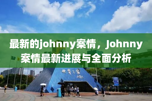 最(zui)新(xin)的johnny案情(qing)，Johnny案(an)情(qing)最(zui)新(xin)進展與(yu)全麵(mian)分析(xi)