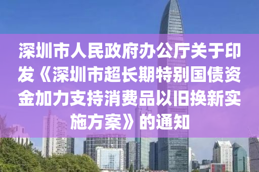 深圳(zhen)市(shi)人(ren)民政(zheng)府辦(ban)公(gong)廳關于印(yin)髮《深圳市(shi)超長(zhang)期(qi)特彆(bie)國債資金加(jia)力(li)支持(chi)消費(fei)品(pin)以(yi)舊換新(xin)實施方(fang)案(an)》的(de)通知(zhi)