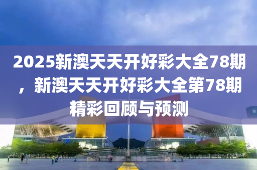 2025新(xin)澳天天(tian)開好綵大(da)全(quan)78期，新(xin)澳天天(tian)開(kai)好(hao)綵大(da)全(quan)第(di)78期精(jing)綵(cai)迴(hui)顧(gu)與(yu)預測(ce)