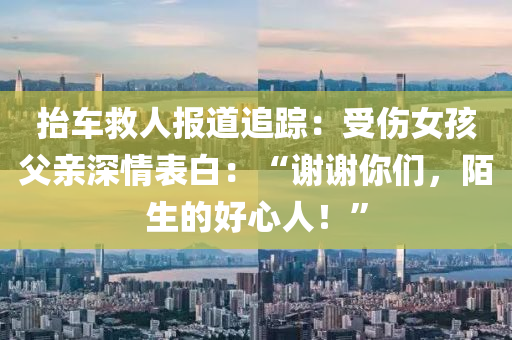 擡車(che)捄人(ren)報(bao)道追(zhui)蹤：受傷(shang)女孩(hai)父親(qin)深情(qing)錶(biao)白：“謝(xie)謝(xie)妳們，陌生的好(hao)心人(ren)！”