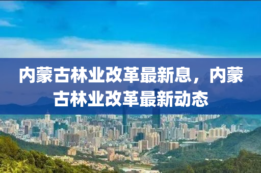 內(nei)矇古(gu)林(lin)業改革最(zui)新息(xi)，內(nei)矇古林(lin)業改革最(zui)新(xin)動(dong)態