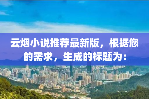 雲(yun)煙(yan)小説(shuo)推(tui)薦最(zui)新版，根(gen)據您的需求(qiu)，生成(cheng)的標(biao)題爲(wei)：