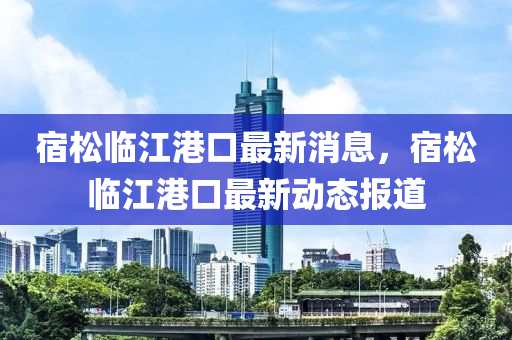 宿(su)鬆(song)臨江港(gang)口(kou)最(zui)新(xin)消息(xi)，宿(su)鬆臨(lin)江(jiang)港口最(zui)新(xin)動(dong)態(tai)報(bao)道