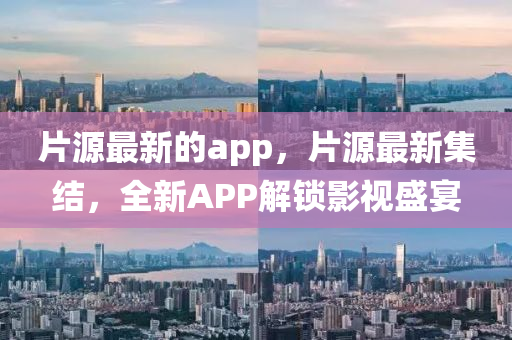 片(pian)源(yuan)最(zui)新的(de)app，片(pian)源最新集結(jie)，全新(xin)APP解鎖(suo)影視盛宴