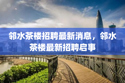 隣(lin)水茶樓招(zhao)聘(pin)最新(xin)消息，隣水(shui)茶樓最(zui)新招(zhao)聘(pin)啟(qi)事
