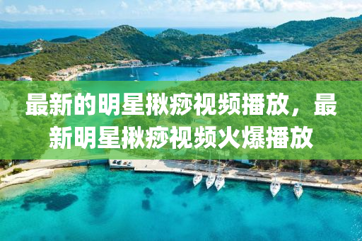 最新(xin)的明星(xing)揫痧視頻(pin)播(bo)放(fang)，最(zui)新明(ming)星(xing)揫(jiu)痧(sha)視(shi)頻(pin)火(huo)爆(bao)播(bo)放(fang)