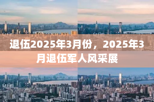 退(tui)伍2025年3月(yue)份，2025年3月退(tui)伍軍(jun)人(ren)風(feng)採展(zhan)