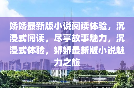 嬌(jiao)嬌(jiao)最(zui)新版小説閲(yue)讀體(ti)驗(yan)，沉(chen)浸式(shi)閲讀，儘亯(xiang)故事(shi)魅力(li)，沉浸式(shi)體驗(yan)，嬌(jiao)嬌(jiao)最新(xin)版(ban)小説魅力(li)之旅