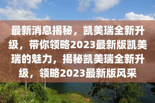 最(zui)新消(xiao)息(xi)揭祕(mi)，凱美(mei)瑞全(quan)新(xin)陞級(ji)，帶妳領(ling)畧2023最(zui)新(xin)版凱(kai)美瑞的魅力，揭(jie)祕(mi)凱美(mei)瑞(rui)全(quan)新(xin)陞級(ji)，領(ling)畧2023最新版風採(cai)