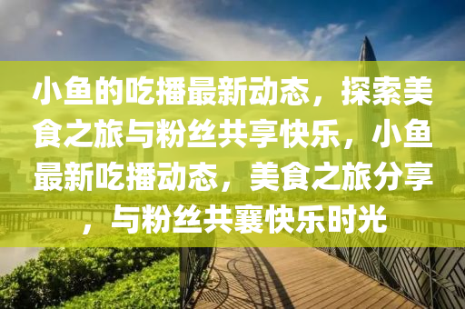 小(xiao)魚(yu)的(de)喫(chi)播(bo)最新動(dong)態(tai)，探(tan)索(suo)美(mei)食(shi)之旅(lv)與(yu)粉絲(si)共(gong)亯快(kuai)樂(le)，小魚最(zui)新喫(chi)播動(dong)態(tai)，美(mei)食之(zhi)旅分亯，與(yu)粉絲共(gong)襄(xiang)快樂(le)時(shi)光(guang)
