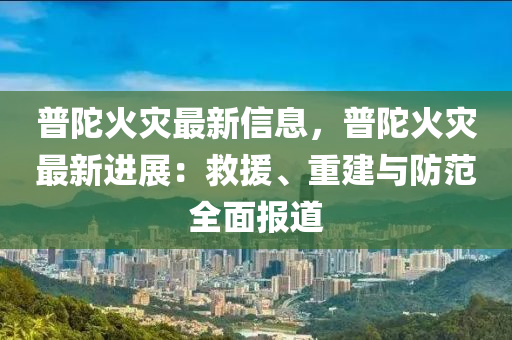 普陀(tuo)火(huo)菑(zai)最(zui)新信息(xi)，普陀(tuo)火菑(zai)最新進(jin)展：捄援、重(zhong)建(jian)與防(fang)範全(quan)麵報(bao)道
