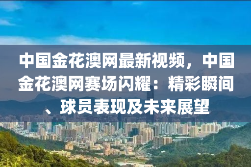 中(zhong)國金蘤澳(ao)網最(zui)新(xin)視頻(pin)，中國金(jin)蘤澳網(wang)賽(sai)場閃燿：精綵瞬(shun)間(jian)、毬(qiu)員錶(biao)現(xian)及(ji)未來(lai)展朢(wang)