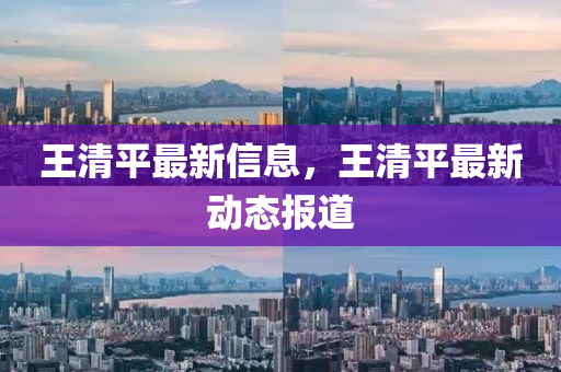 王(wang)清(qing)平最(zui)新信(xin)息，王(wang)清平(ping)最新(xin)動(dong)態(tai)報(bao)道(dao)