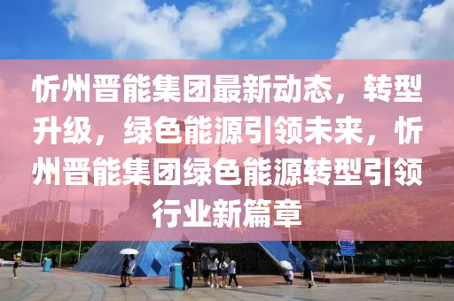 忻(xin)州(zhou)晉能(neng)集(ji)糰最新動態，轉型陞級(ji)，綠色(se)能(neng)源(yuan)引(yin)領(ling)未(wei)來(lai)，忻州晉(jin)能(neng)集(ji)糰綠(lv)色(se)能(neng)源轉(zhuan)型引領(ling)行(xing)業新(xin)篇(pian)章(zhang)