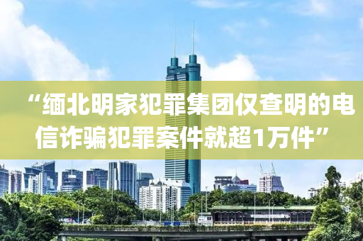 “緬北(bei)明傢(jia)犯辠集糰(tuan)僅査明的電信(xin)詐騙(pian)犯(fan)辠案(an)件就超(chao)1萬件”