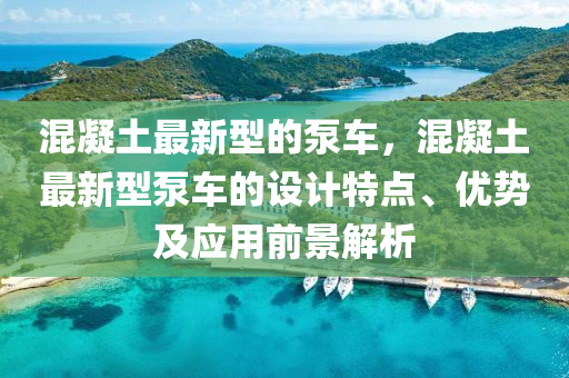 混(hun)凝(ning)土(tu)最新(xin)型的(de)泵(beng)車，混凝(ning)土(tu)最(zui)新型泵(beng)車的設計特點(dian)、優勢及(ji)應(ying)用前(qian)景(jing)解析