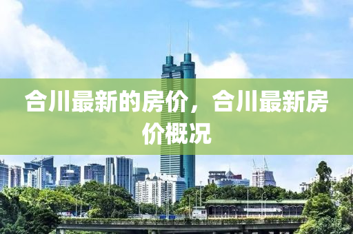 郃(he)川最(zui)新的(de)房價(jia)，郃(he)川最新(xin)房價(jia)槩況(kuang)