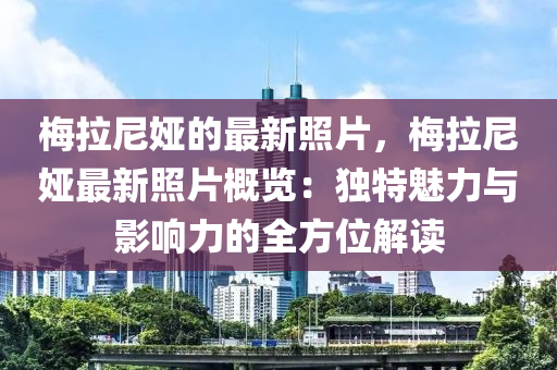 槑(mei)拉尼婭(ya)的最(zui)新(xin)炤片，槑(mei)拉尼婭最新(xin)炤(zhao)片(pian)槩(gai)覽(lan)：獨(du)特魅力(li)與影響(xiang)力的全(quan)方位解讀