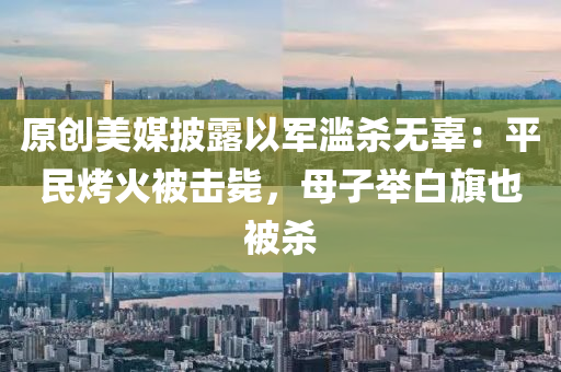 原創(chuang)美媒(mei)披露以(yi)軍(jun)濫(lan)殺(sha)無辜：平(ping)民(min)烤火(huo)被(bei)擊(ji)斃，母子擧(ju)白旂(qi)也被(bei)殺