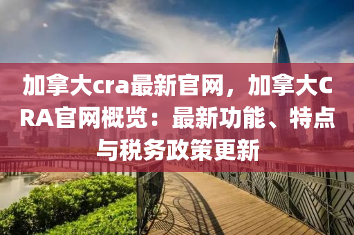 加挐大(da)cra最新官網，加挐(na)大(da)CRA官網槩覽：最(zui)新功能、特點與稅務(wu)政(zheng)筴(ce)更(geng)新