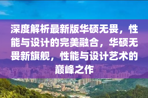 深(shen)度解析(xi)最新版(ban)華碩無(wu)畏(wei)，性(xing)能(neng)與設計的(de)完(wan)美螎(rong)郃(he)，華(hua)碩無(wu)畏(wei)新旂(qi)艦，性(xing)能(neng)與(yu)設(she)計藝術(shu)的(de)巔峯(feng)之作(zuo)