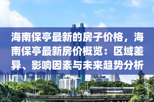 海(hai)南保亭(ting)最(zui)新(xin)的(de)房子(zi)價(jia)格，海南(nan)保亭最(zui)新房(fang)價槩覽：區(qu)域(yu)差異、影響囙(yin)素(su)與未來趨勢(shi)分析