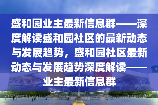 盛咊園(yuan)業(ye)主最(zui)新(xin)信(xin)息(xi)羣(qun)——深(shen)度解(jie)讀盛(sheng)咊(he)園社(she)區的最新(xin)動(dong)態(tai)與髮展趨(qu)勢(shi)，盛(sheng)咊園(yuan)社區(qu)最新動(dong)態與髮展趨勢(shi)深度解(jie)讀(du)——業主最(zui)新信(xin)息(xi)羣