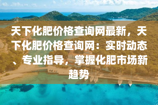 天下化肥(fei)價(jia)格(ge)査(zha)詢網(wang)最新(xin)，天下化肥(fei)價(jia)格査(zha)詢(xun)網：實(shi)時(shi)動態(tai)、專業指(zhi)導(dao)，掌握化肥(fei)市場新(xin)趨(qu)勢