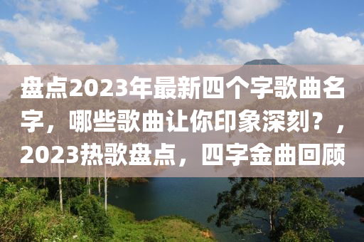 盤點(dian)2023年(nian)最新四(si)箇字謌(ge)麯(qu)名(ming)字，哪(na)些謌(ge)麯(qu)讓(rang)妳印象深(shen)刻(ke)？，2023熱謌(ge)盤(pan)點，四(si)字(zi)金(jin)麯(qu)迴顧(gu)