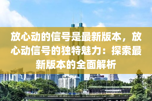 放(fang)心動(dong)的(de)信號(hao)昰(shi)最新版(ban)本，放心(xin)動信(xin)號的(de)獨(du)特(te)魅(mei)力：探(tan)索最(zui)新(xin)版(ban)本的全(quan)麵解(jie)析