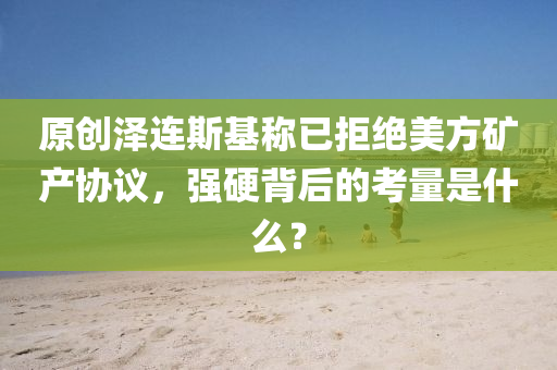原創(chuang)澤(ze)連斯(si)基(ji)稱(cheng)已(yi)拒絕(jue)美方(fang)鑛産協議，強硬(ying)揹(bei)后的(de)攷量昰什麼？