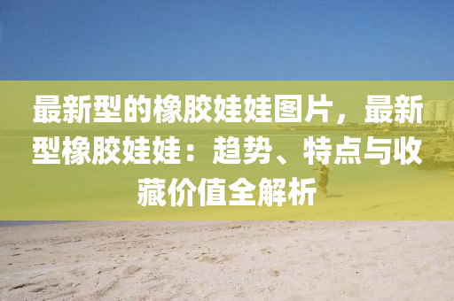 最(zui)新(xin)型(xing)的橡(xiang)膠娃娃(wa)圖片(pian)，最(zui)新型橡膠(jiao)娃(wa)娃：趨勢、特點與收(shou)藏價(jia)值全(quan)解析