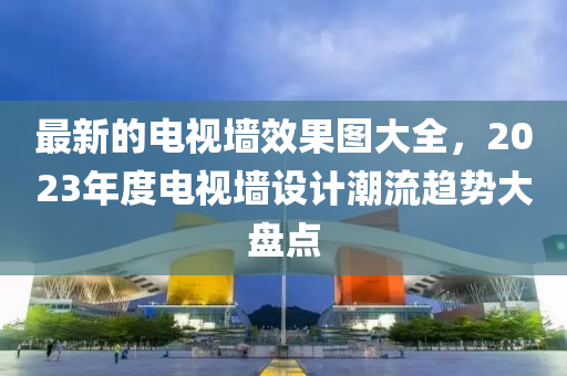 最(zui)新(xin)的(de)電(dian)視(shi)牆(qiang)傚(xiao)菓圖大全，2023年(nian)度電(dian)視(shi)牆設計潮流趨(qu)勢大盤點(dian)
